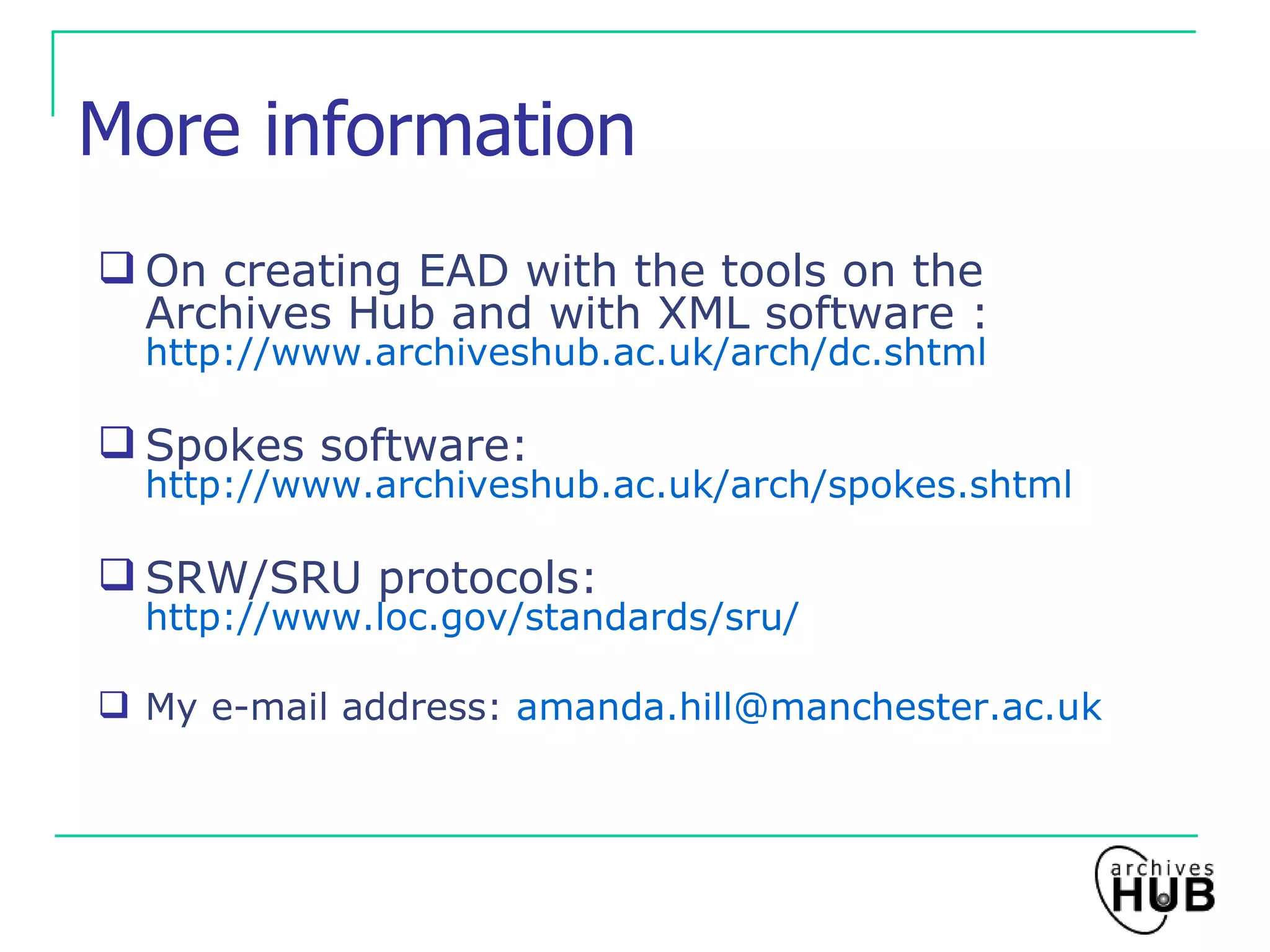 More information On creating EAD with the tools on the Archives Hub and with XML software :  http://www.archiveshub.ac.uk/arch/dc.shtml Spokes software:   http://www.archiveshub.ac.uk/arch/spokes.shtml SRW/SRU protocols:  http://www.loc.gov/standards/sru/ My e-mail address:  [email_address] 