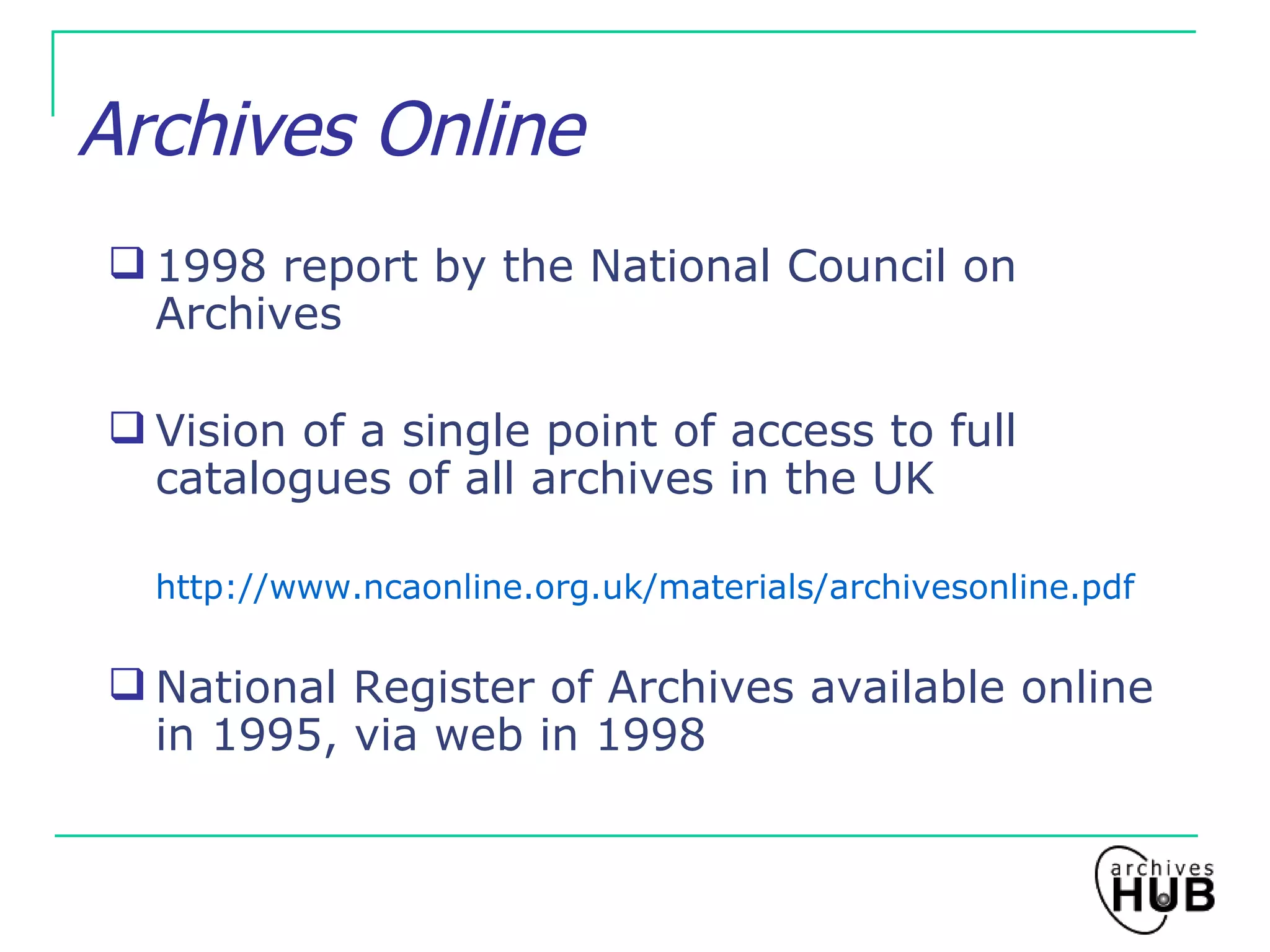 Archives Online 1998 report by the National Council on Archives Vision of a single point of access to full catalogues of all archives in the UK http://www.ncaonline.org.uk/materials/archivesonline.pdf National Register of Archives available online in 1995, via web in 1998 