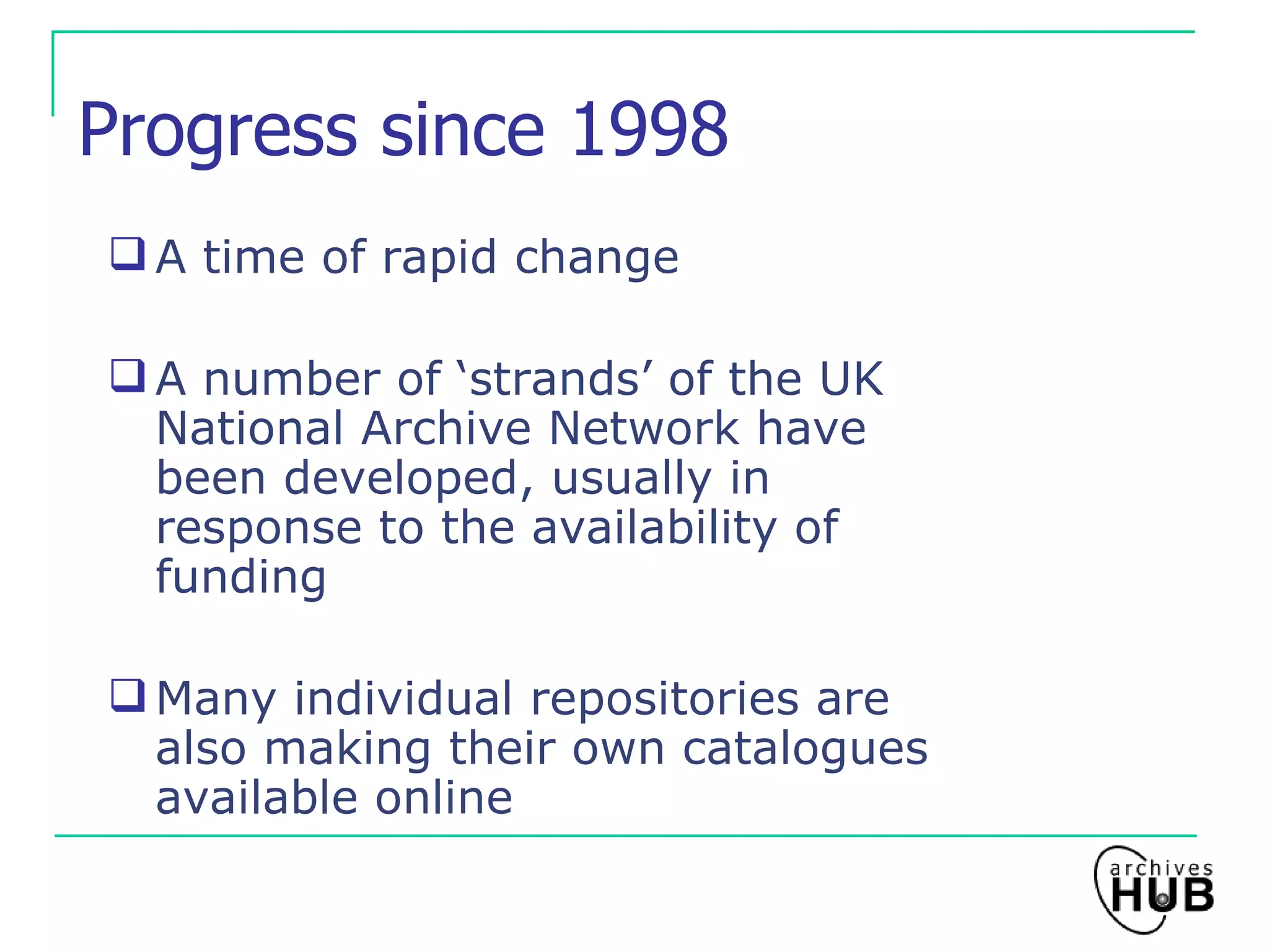 Progress since 1998 A time of rapid change A number of ‘strands’ of the UK National Archive Network have been developed, usually in response to the availability of funding Many individual repositories are also making their own catalogues available online 