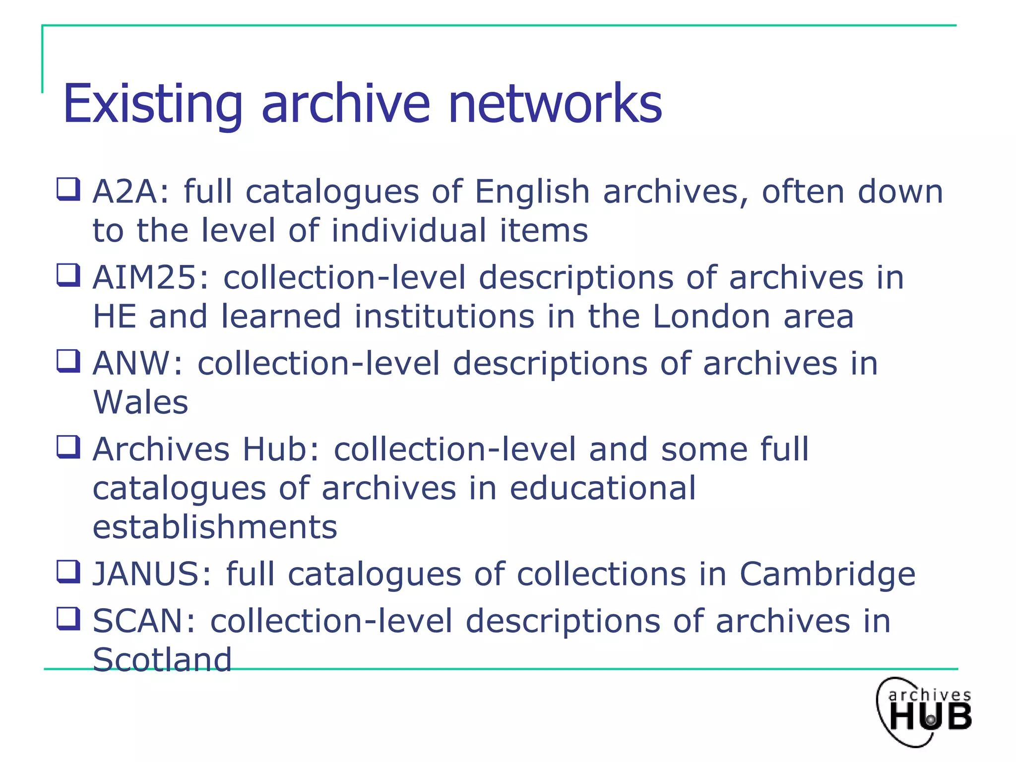Existing archive networks A2A: full catalogues of English archives, often down to the level of individual items AIM25: collection-level descriptions of archives in HE and learned institutions in the London area ANW: collection-level descriptions of archives in Wales Archives Hub: collection-level and some full catalogues of archives in educational establishments JANUS: full catalogues of collections in Cambridge SCAN: collection-level descriptions of archives in Scotland 