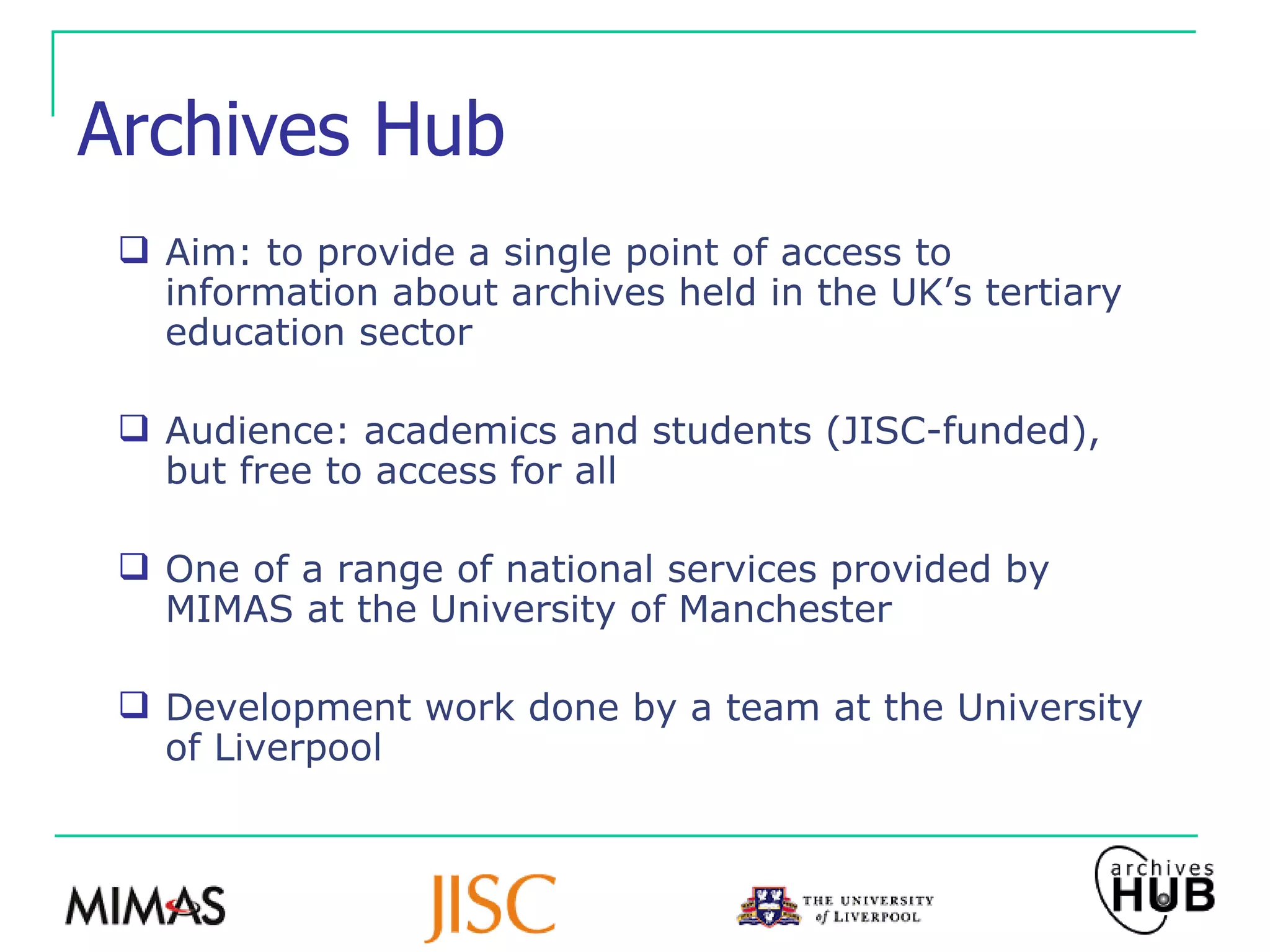 Archives Hub Aim: to provide a single point of access to information about archives held in the UK’s tertiary education sector Audience: academics and students (JISC-funded), but free to access for all One of a range of national services provided by MIMAS at the University of Manchester Development work done by a team at the University of Liverpool 