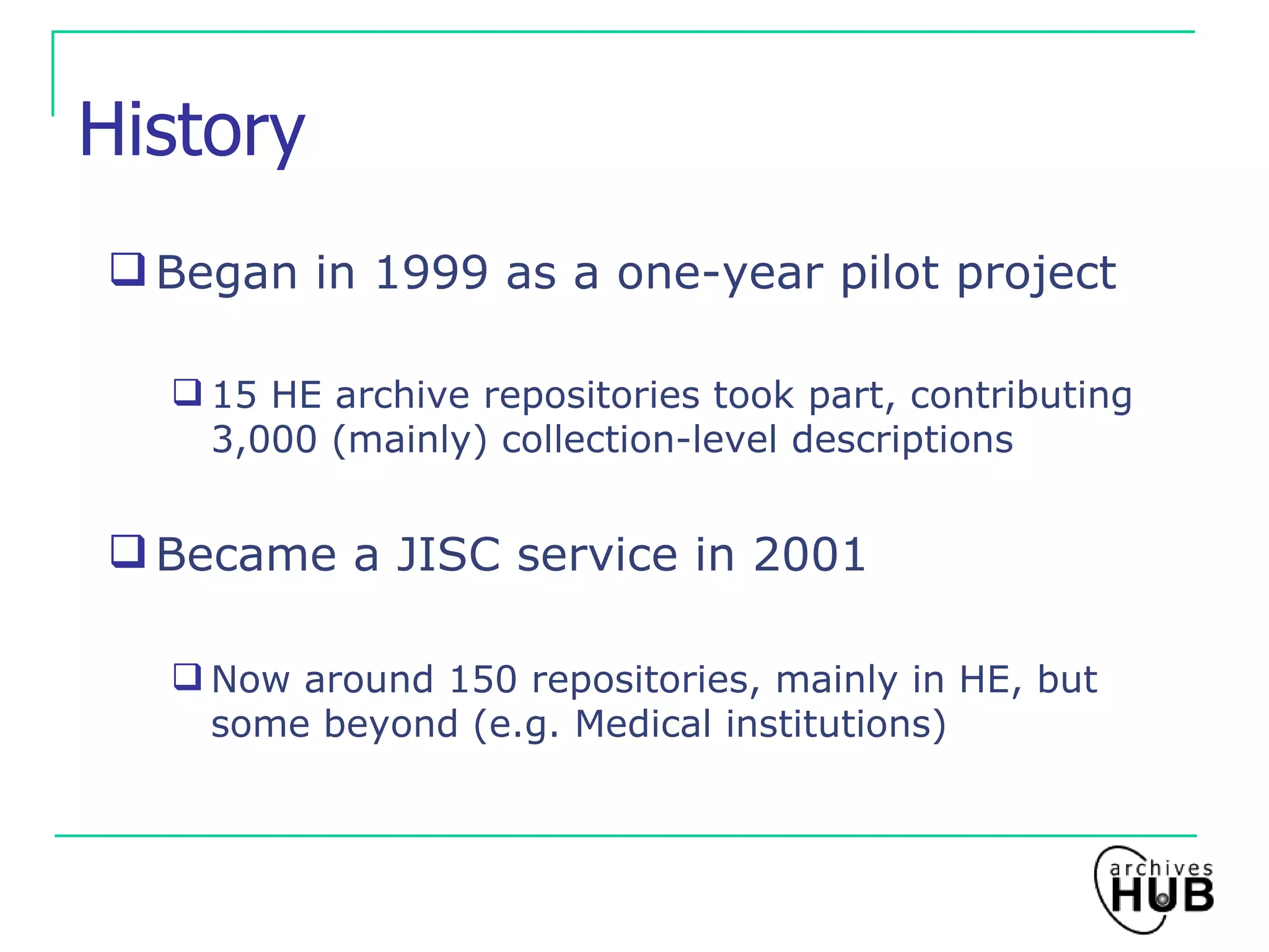 History Began in 1999 as a one-year pilot project 15 HE archive repositories took part, contributing 3,000 (mainly) collection-level descriptions Became a JISC service in 2001 Now around 150 repositories, mainly in HE, but some beyond (e.g. Medical institutions) 