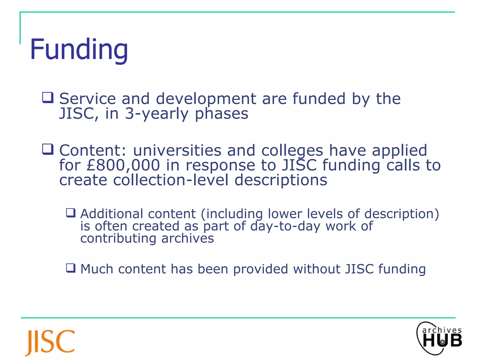 Funding Service and development are funded by the JISC, in 3-yearly phases Content: universities and colleges have applied for £800,000 in response to JISC funding calls to create collection-level descriptions   Additional content (including lower levels of description) is often created as part of day-to-day work of contributing archives Much content has been provided without JISC funding 