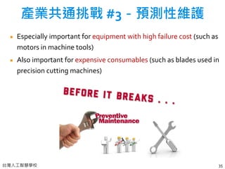 台灣人工智慧學校
Especially important for equipment with high failure cost (such as
motors in machine tools)
Also important for expensive consumables (such as blades used in
precision cutting machines)
35
產業共通挑戰 #3－預測性維護
 