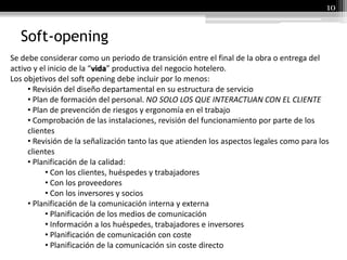Soft-opening
10
Se debe considerar como un periodo de transición entre el final de la obra o entrega del
activo y el inicio de la “vida” productiva del negocio hotelero.
Los objetivos del soft opening debe incluir por lo menos:
• Revisión del diseño departamental en su estructura de servicio
• Plan de formación del personal. NO SOLO LOS QUE INTERACTUAN CON EL CLIENTE
• Plan de prevención de riesgos y ergonomía en el trabajo
• Comprobación de las instalaciones, revisión del funcionamiento por parte de los
clientes
• Revisión de la señalización tanto las que atienden los aspectos legales como para los
clientes
• Planificación de la calidad:
• Con los clientes, huéspedes y trabajadores
• Con los proveedores
• Con los inversores y socios
• Planificación de la comunicación interna y externa
• Planificación de los medios de comunicación
• Información a los huéspedes, trabajadores e inversores
• Planificación de comunicación con coste
• Planificación de la comunicación sin coste directo
 