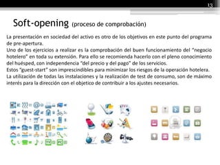13
Soft-opening (proceso de comprobación)
La presentación en sociedad del activo es otro de los objetivos en este punto del programa
de pre-apertura.
Uno de los ejercicios a realizar es la comprobación del buen funcionamiento del “negocio
hotelero” en toda su extensión. Para ello se recomienda hacerlo con el pleno conocimiento
del huésped, con independencia “del precio y del pago” de los servicios.
Estos “guest-start” son imprescindibles para minimizar los riesgos de la operación hotelera.
La utilización de todas las instalaciones y la realización de test de consumo, son de máximo
interés para la dirección con el objetico de contribuir a los ajustes necesarios.
 