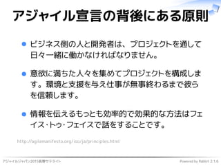 アジャイルジャパン2015長野サテライト Powered by Rabbit 2.1.6
アジャイル宣言の背後にある原則
ビジネス側の人と開発者は、プロジェクトを通して
日々一緒に働かなければなりません。
意欲に満ちた人々を集めてプロジェクトを構成しま
す。環境と支援を与え仕事が無事終わるまで彼ら
を信頼します。
情報を伝えるもっとも効率的で効果的な方法はフェ
イス・トゥ・フェイスで話をすることです。
http://agilemanifesto.org/iso/ja/principles.html
 