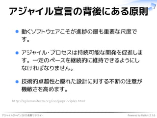アジャイルジャパン2015長野サテライト Powered by Rabbit 2.1.6
アジャイル宣言の背後にある原則
動くソフトウェアこそが進捗の最も重要な尺度で
す。
アジャイル･プロセスは持続可能な開発を促進しま
す。一定のペースを継続的に維持できるようにし
なければなりません。
技術的卓越性と優れた設計に対する不断の注意が
機敏さを高めます。
http://agilemanifesto.org/iso/ja/principles.html
 