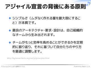 アジャイルジャパン2015長野サテライト Powered by Rabbit 2.1.6
アジャイル宣言の背後にある原則
シンプルさ（ムダなく作れる量を最大限にするこ
と）が本質です。
最良のアーキテクチャ・要求・設計は、自己組織的
なチームから生み出されます。
チームがもっと効率を高めることができるかを定期
的に振り返り、それに基づいて自分たちのやり方
を最適に調整します。
http://agilemanifesto.org/iso/ja/principles.html
 