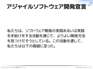 アジャイルジャパン2015長野サテライト Powered by Rabbit 2.1.6
アジャイルソフトウェア開発宣言
私たちは、ソフトウェア開発の実践あるいは実践
を手助けをする活動を通じて、よりよい開発方法
を見つけだそうとしている。この活動を通して、
私たちは以下の価値に至った。
 