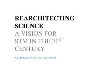 REARCHITECTING
SCIENCE
A VISION FOR
STM IN THE 21ST

CENTURY
ADAM BLY 28 MAY 2009 BALTIMORE
 