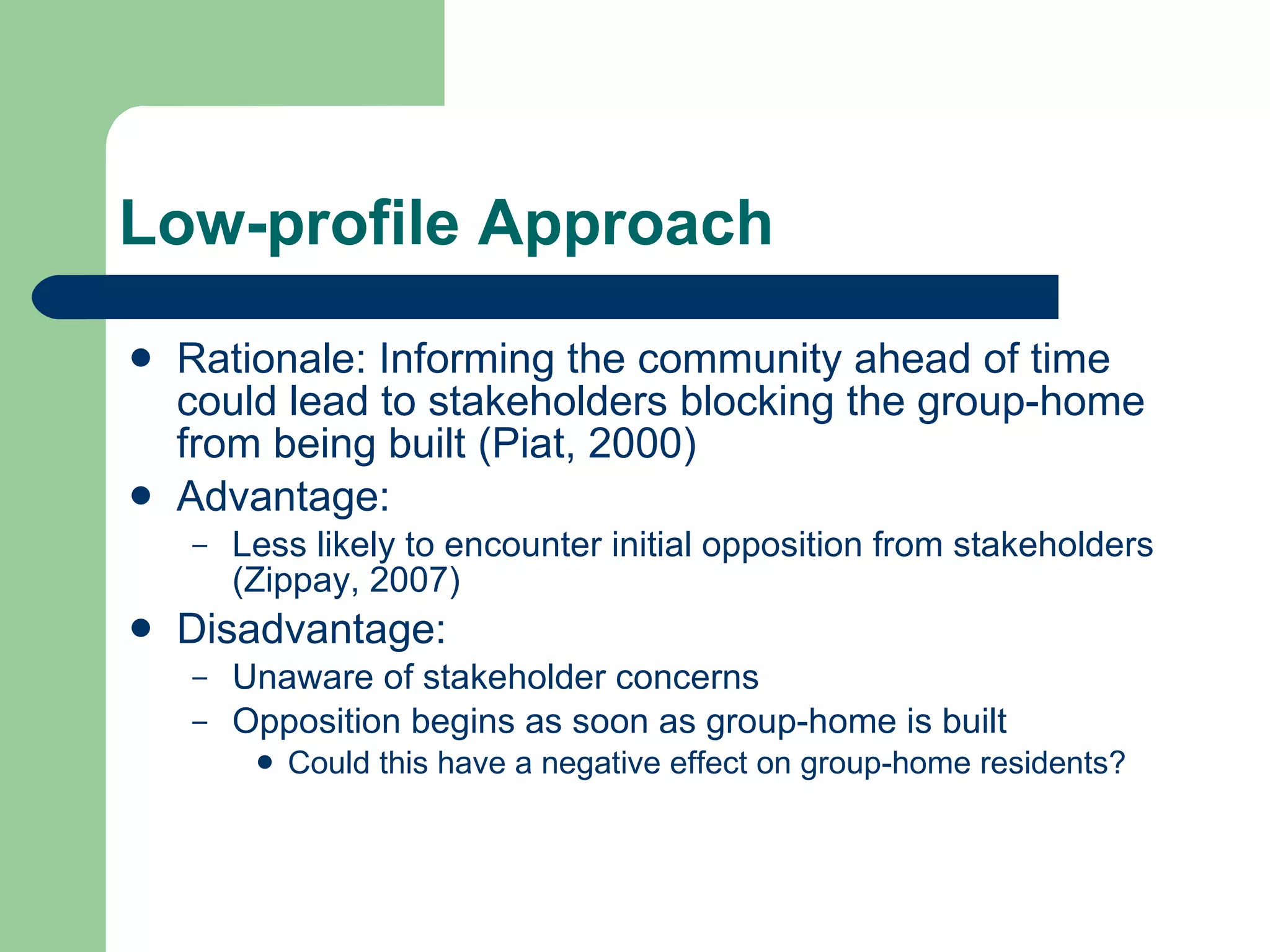 Low-profile Approach Rationale: Informing the community ahead of time could lead to stakeholders blocking the group-home from being built (Piat, 2000) Advantage: Less likely to encounter initial opposition from stakeholders (Zippay, 2007) Disadvantage: Unaware of stakeholder concerns Opposition begins as soon as group-home is built Could this have a negative effect on group-home residents? 