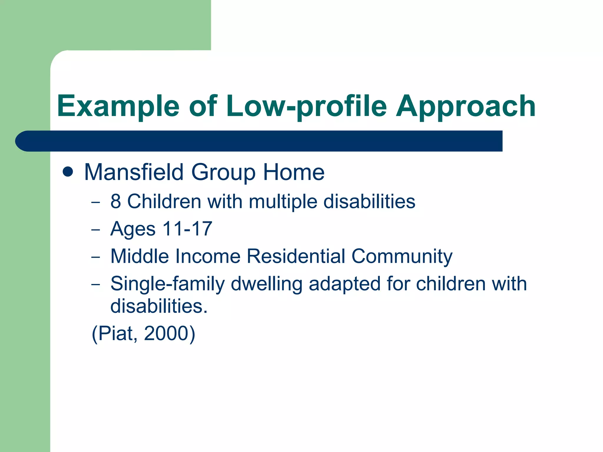 Example of Low-profile Approach Mansfield Group Home 8 Children with multiple disabilities Ages 11-17 Middle Income Residential Community Single-family dwelling adapted for children with disabilities. (Piat, 2000) 