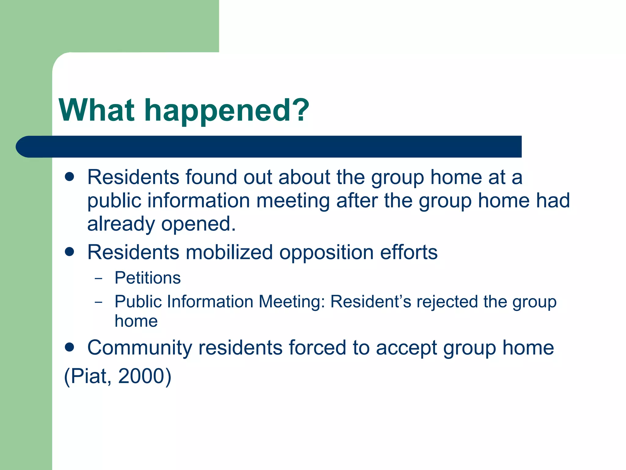What happened? Residents found out about the group home at a public information meeting after the group home had already opened. Residents mobilized opposition efforts Petitions Public Information Meeting: Resident’s rejected the group home Community residents forced to accept group home (Piat, 2000) 