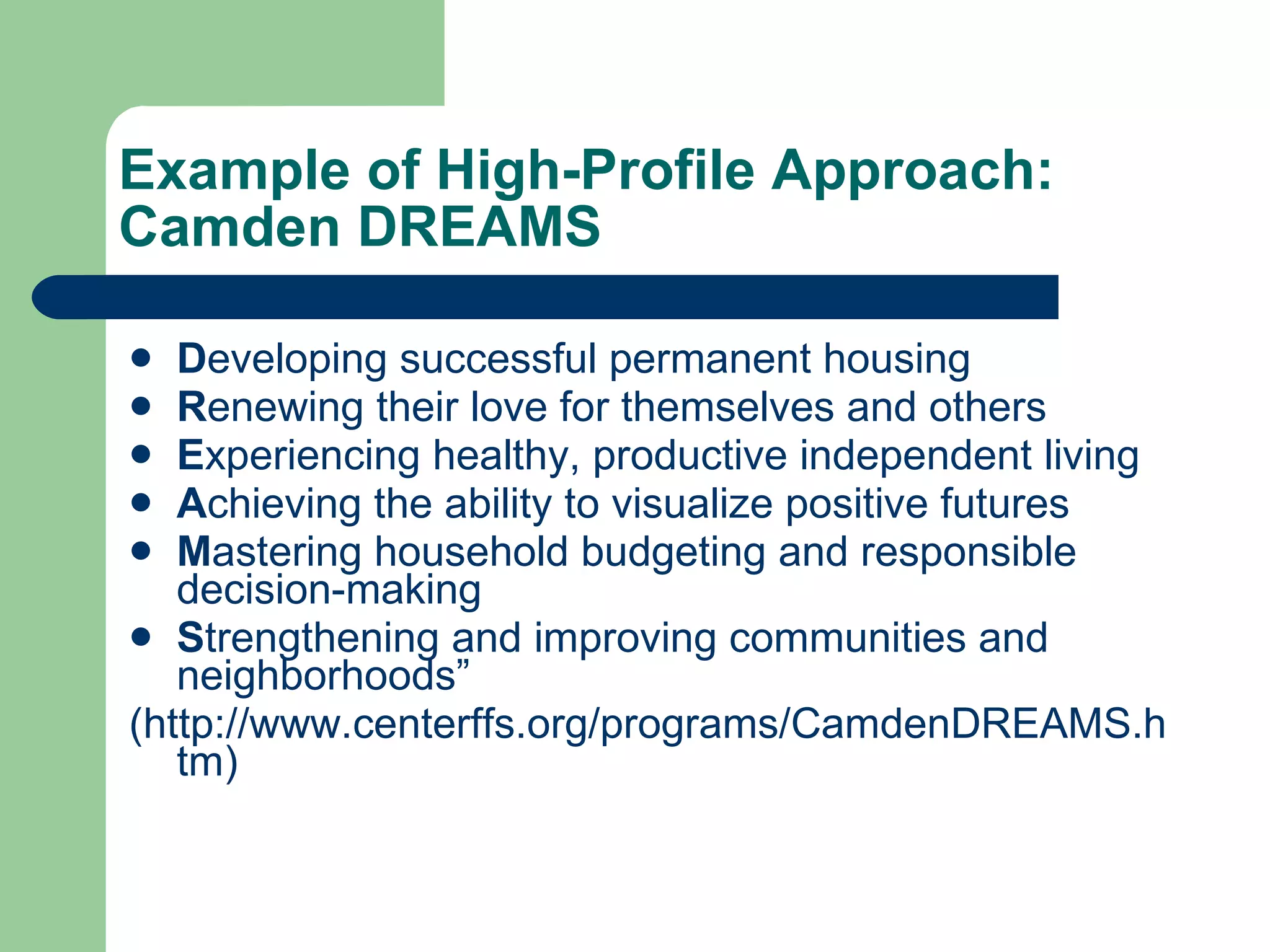 Example of High-Profile Approach: Camden DREAMS D eveloping successful permanent housing R enewing their love for themselves and others E xperiencing healthy, productive independent living A chieving the ability to visualize positive futures M astering household budgeting and responsible decision-making S trengthening and improving communities and neighborhoods” (http://www.centerffs.org/programs/CamdenDREAMS.htm) 