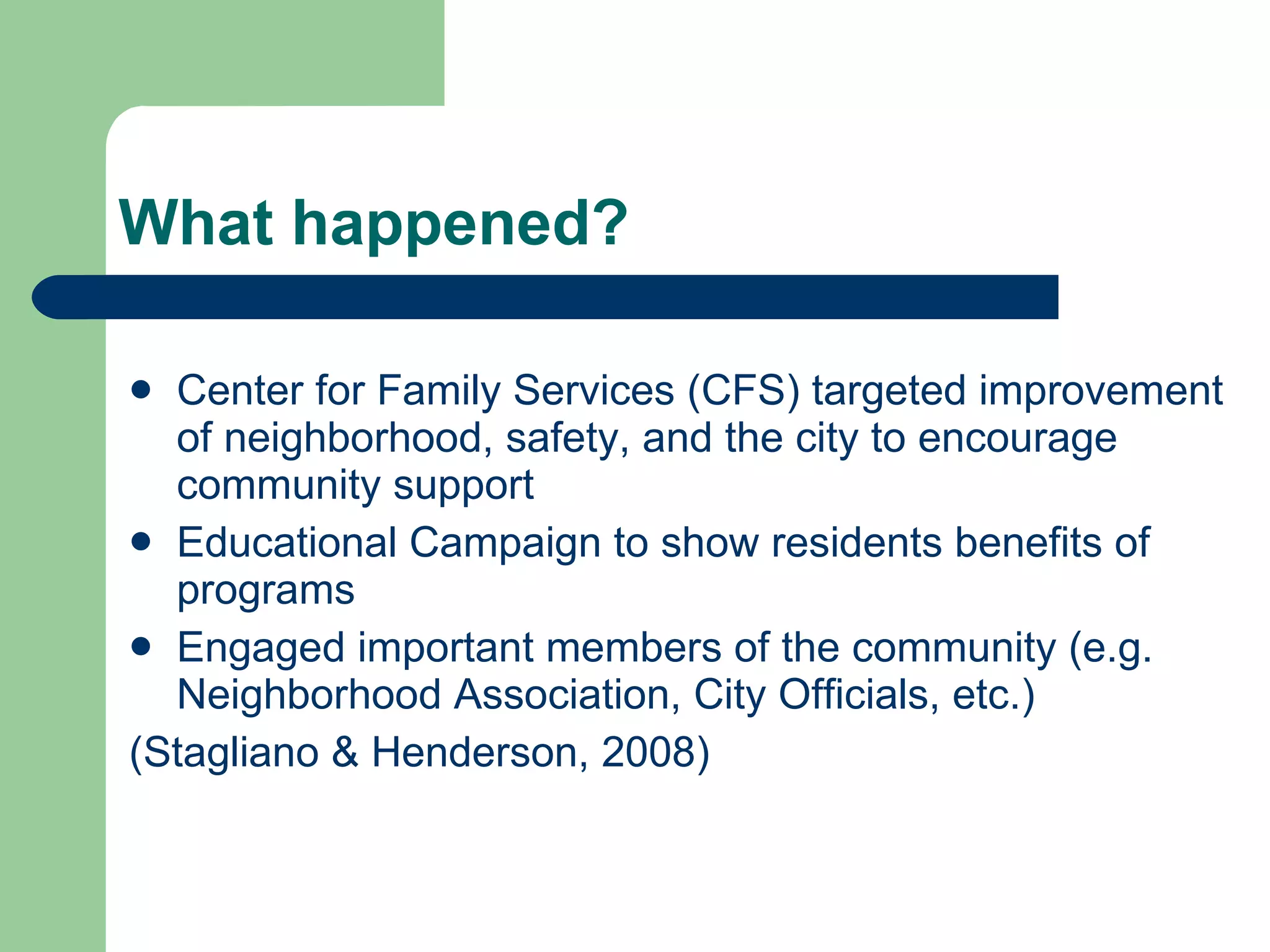What happened? Center for Family Services (CFS) targeted improvement of neighborhood, safety, and the city to encourage community support Educational Campaign to show residents benefits of programs Engaged important members of the community (e.g. Neighborhood Association, City Officials, etc.) (Stagliano & Henderson, 2008)  