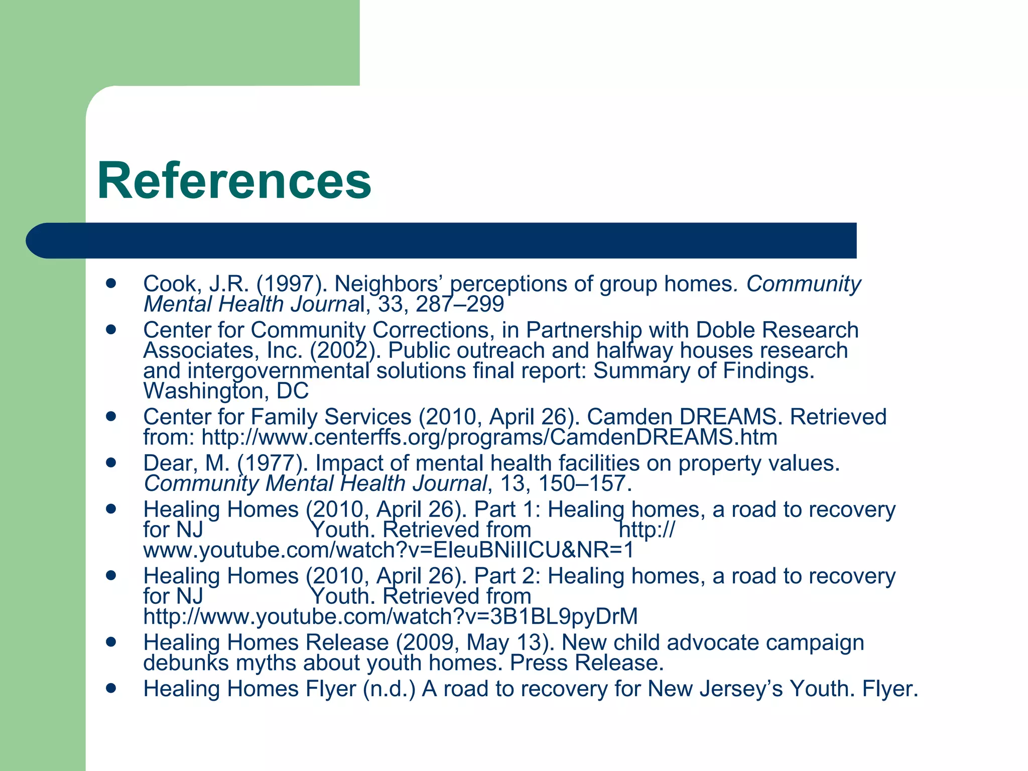 References Cook, J.R. (1997). Neighbors’ perceptions of group homes . Community  Mental Health Journa l, 33, 287–299 Center for Community Corrections, in Partnership with Doble Research  Associates, Inc. (2002). Public outreach and halfway houses research  and intergovernmental solutions final report: Summary of Findings.  Washington, DC Center for Family Services (2010, April 26). Camden DREAMS. Retrieved  from:  http:// www.centerffs.org/programs/CamdenDREAMS.htm Dear, M. (1977). Impact of mental health facilities on property values.  Community Mental Health   Journal , 13, 150–157. Healing Homes (2010, April 26). Part 1: Healing homes, a road to recovery  for NJ  Youth. Retrieved from  http:// www.youtube.com/watch?v = EleuBNiIICU&NR =1 Healing Homes (2010, April 26). Part 2: Healing homes, a road to recovery  for NJ  Youth. Retrieved from  http://www.youtube.com/watch?v=3B1BL9pyDrM Healing Homes Release (2009, May 13). New child advocate campaign  debunks myths about youth homes. Press Release.  Healing Homes Flyer (n.d.) A road to recovery for New Jersey’s Youth. Flyer.  