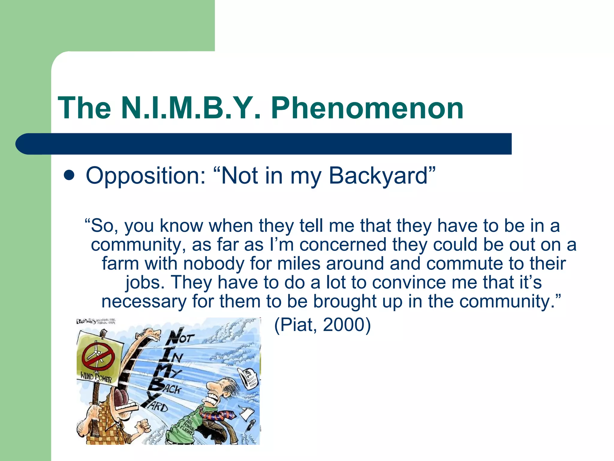 The N.I.M.B.Y. Phenomenon Opposition: “Not in my Backyard” “ So, you know when they tell me that they have to be in a community, as far as I’m concerned they could be out on a farm with nobody for miles around and commute to their jobs. They have to do a lot to convince me that it’s necessary for them to be brought up in the community.”  (Piat, 2000) 