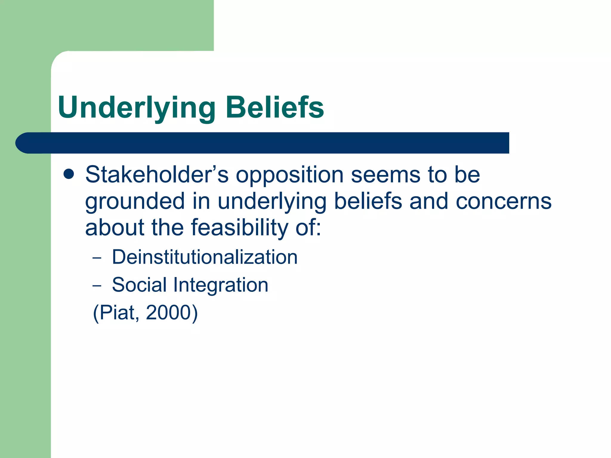 Underlying Beliefs  Stakeholder’s opposition seems to be grounded in underlying beliefs and concerns about the feasibility of: Deinstitutionalization Social Integration (Piat, 2000) 