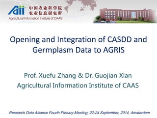 Opening and Integration of CASDD and 
Germplasm Data to AGRIS 
Prof. Xuefu Zhang & Dr. Guojian Xian 
Agricultural Information Institute of CAAS 
Research Data Alliance Fourth Plenary Meeting, 22-24 September, 2014, Amsterdam 
 