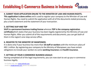 Establishing E-Commerce Business in Indonesia
10
For further info, visit: www.cekindo.com.
email to: info@cekindo.com, phone: 021-80660999
4. SUBMIT YOUR APPLICATION ONLINE TO THE MINISTER OF LAW AND HUMAN RIGHTS.
This application is done online and is used to register your company to the Minister of Law and
Human Rights. You need to submit the application with all of the documents stated previously,
plus a bank statement and the statement of your transaction.
5. GETTING SIUP AND TDP
SIUP is a permanent business trading license whereas TDP is the company registration
certificatewhich states that your business has been legally registered by the Ministry of Law and
Human Rights. After you submit all of the requirements and documents, you can get both of
them in the region’s one-stop-service office.
6. REGISTER TO THE MINISTRY OF MANPOWER.
It is done only if your business has more than 10 staff or workers with the minimum salary of
IRD 1 million. By registering your company to the Ministry of Manpower, you have certain
obligations to include your workers to some working insurance and health insurance.
7. SETTING UP YOUR E-COMMERCE BUSINESS LEGALLY.
Having completed all of the legal requirements, you can now start to set up your e-commerce
business legally.
 