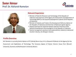 13
Senior Advisor
Prof. Dr. Rahardi Ramelan
Relevant Experience
Mr. Ramelan is currently Senior Advisor at PT Cekindo Bisnis Grup. Hi is a Research Professor at the Agency for the
Assessment and Application of Technology. The honorary degree of Doctor Honoris Causa from Monash
University, Australia and Northeastern University Boston.
 Minister of State for Research and Technology of the Republic of
Indonesia and Chairman of the Agency for Assessment and Application of
Technology (BPPT) in the Seventh Development Cabinet of the Republic
of Indonesia.
 Minister of Industry and Trade in the Development Reforms Cabinet of
the Republic of Indonesia and Chairman of National Logistic Agency.
 Deputy Chairman for Industrial Analysis and Vice Chairman of the
National Development Planning Agency of the Republic of Indonesia
 Several management positions and responsibilities related to Indonesian
Aviation industry, the Weapon industry.
Prof. Dr. Rahardi Ramelan
Profile Overview
 