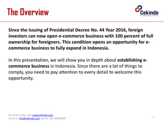 2
For further info, visit: www.cekindo.com.
email to: info@cekindo.com, phone: 021-80660999
The Overview
Since the issuing of Presidential Decree No. 44 Year 2016, foreign
investors can now open e-commerce business with 100 percent of full
ownership for foreigners. This condition opens an opportunity for e-
commerce business to fully expand in Indonesia.
In this presentation, we will show you in depth about establishing e-
commerce business in Indonesia. Since there are a lot of things to
comply, you need to pay attention to every detail to welcome this
opportunity.
 
