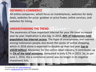 3
DEFINING E-COMMERCE
All online companies, which focus on marketplaces, websites for daily
deals, websites for price- grabber or price finder, online services, and
websites for listing.
UNDERSTANDING THE TREND
The awareness of how important internet for your life have increased
year by year. Implication is also big. In 2016, 40% of Indonesian total
population has internet access. The hype of smartphones and internet
among Indonesian people also boost the sector of online shopping,
which in 2016 alone is expected to double up than last year (up to
US$20 billion). Moreover, for the online retail industry, it contributes up
to 5% of the total economy, compared to only 0.7% in 2015. So, as per
June 1, 2016, the e-commerce sector was no longer in its negative
investment lists.
For further info, visit: www.cekindo.com.
email to: info@cekindo.com, phone: 021-80660999
 