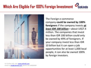 Which Are Eligible For 100% Foreign Investment
4
For further info, visit: www.cekindo.com.
email to: info@cekindo.com, phone: 021-80660999
The Foreign e-commerce
company could be owned by 100%
foreigners if the company invests at
least IDR 100 billion—about US$7.4
million. The companies that invest
less than IDR 100 billion could only
be owned by 49% of foreigners. If
your company invest less than IDR
10 billion but it can open a job
opportunities for at least 1,000 local
people, it can also be owned 100%
by foreign investors.
 