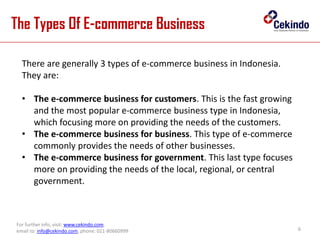 The Types Of E-commerce Business
6
For further info, visit: www.cekindo.com.
email to: info@cekindo.com, phone: 021-80660999
There are generally 3 types of e-commerce business in Indonesia.
They are:
• The e-commerce business for customers. This is the fast growing
and the most popular e-commerce business type in Indonesia,
which focusing more on providing the needs of the customers.
• The e-commerce business for business. This type of e-commerce
commonly provides the needs of other businesses.
• The e-commerce business for government. This last type focuses
more on providing the needs of the local, regional, or central
government.
 