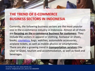 7
THE TREND OF E-COMMERCE
BUSINESS SECTORS IN INDONESIA
Currently, the following business sectors are the most popular
one in the e-commerce industry in Indonesia. Almost all of them
are focusing on the e-commerce business for customers. They
include the sectors in apparel or clothing, footwear or shoes,
books, cosmetics, bags, watches, automobile accessories,
airplane tickets, as well as mobile phones or smartphones.
There are also a growing trend in transportation services (like
Uber or Grab), tourism and accommodation, as well as food and
beverages.
For further info, visit: www.cekindo.com.
email to: info@cekindo.com, phone: 021-80660999
Img: pixabay
 