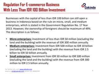 Regulation For E-commerce Business
With Less Than IDR 100 Billion Investment
8
For further info, visit: www.cekindo.com.
email to: info@cekindo.com, phone: 021-80660999
Businesses with the capital of less than IDR 100 billion can still open a
business in Indonesia based on the rule on micro, small, and medium
enterprises, which is stated in the Government Regulation No. 17 Year
2013. However, the ownership of foreigners should be maximum of 49%.
The description is as follows:
• Micro enterprises: Investment of less than IDR 50 million (excluding the
land and the building) with the revenue of IDR 300 million annually.
• Medium enterprises: Investment from IDR 500 million to IDR 10 billion
(excluding the land and the building) with the revenue from IDR 2.5
billion to IDR 50 billion annually.
• Small enterprises: Investment from IDR 50 million to IDR 500 million
(excluding the land and the building) with the revenue from IDR 300
million to IDR 2.5 billion annually.
 
