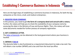 Establishing E-Commerce Business in Indonesia
9
For further info, visit: www.cekindo.com.
email to: info@cekindo.com, phone: 021-80660999
Here are the legal steps of establishing e-commerce business in Indonesia, for both the big
companies or the micro, small, and medium enterprises:
1. REGISTER YOUR COMPANY.
In this process, you need to get the form of a company deed and consult with a notary.
Further, the notary will help you to check the availability of your company name by
accessing the data in the Ministry of Law and Human Rights. Then, the notary will issue
some documents needed for further process of company registration.
2. GET A DOMICILE LETTER.
The letter of domicile can be obtained in the local government where your business is
located.
3. OBTAIN A TAX ID
The domicile letter is also functioned as a requirement document to make a tax card. You
will obtain a tax number (NPWP) and a tax card from the local tax office.
 