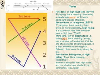  First tone, or high-level tone (陰平/阴
平 yīnpíng, literal meaning: dark level):
a steady high sound, as if it were
being sung instead of spoken.
Second tone, or rising tone (陽平/阳
平 yángpíng, literal meaning: light
level), or more specifically, high-rising:
is a sound that rises from mid-level
tone to high (e.g., What?!)
Third tone, low or dipping tone (上
shǎng,[4][5] literal meaning: "rising"):
has a mid-low to low descent; if at the
end of a sentence or before a pause, it
is then followed by a rising pitch.
Between other tones it may simply be
low.
Fourth tone, falling tone, or high-
falling (去 qù, literal meaning:
"departing"):
features a sharp fall from high to low,
and is a shorter tone, similar to curt
commands. (e.g., Stop!)
Tones
 