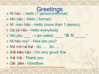 Greetings
 Nǐ hǎo - Hello (1 person/informal)
 Nǐn hǎo - Hello ( formal)
 Nǐ men hǎo - Hello (more than 1 person)
 Dà jià hǎo - Hello everybody
 Wŏ jiào ___ - I am called ____ "我 叫 _____"
 Nǐ hǎo ma? - How are you?
 Mǎ mǎ hú hú - So …. So….
 Wŏ hĕn hǎo - I’m very good/ fine
 Xiè Xiè - Thank you
 Zài jiàn - Goodbye
 http://www.youtube.com/watch?v=pNvN3Cj0HJI&feature=related
 