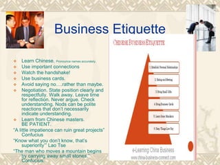 Business Etiquette
 Learn Chinese. Pronounce names accurately.
 Use important connections
 Watch the handshake!
 Use business cards.
 Avoid saying no….rather than maybe.
 Negotiation. State position clearly and
respectfully. Walk away. Leave time
for reflection. Never argue. Check
understanding. Nods can be polite
reactions that don’t necessarily
indicate understanding.
 Learn from Chinese masters.
BE PATIENT.
“A little impatience can ruin great projects”
Confucius
“Know what you don’t know, that’s
superiority’” Lao Tse
“The man who moves a mountain begins
by carrying away small stones.”
Confucius.
 