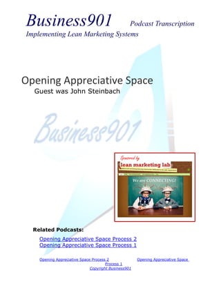 Business901                      Podcast Transcription
Implementing Lean Marketing Systems




Opening Appreciative Space
  Guest was John Steinbach




                                             Sponsored by




  Related Podcasts:
    Opening Appreciative Space Process 2
    Opening Appreciative Space Process 1

    Opening Appreciative Space Process 2               Opening Appreciative Space
                                      Process 1
                              Copyright Business901
 