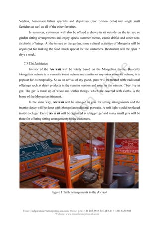 Email : help@dissertationprime-uk.com, Phone: (UK) +44 203 3555 345
Website: www.dissertationprime-uk.com
Vodkas, homemade Italian aperitifs and digestives (like Lemon cello) and single malt
Scotches as well as all of the other favorites.
In summers, customers will also be offered a choice to sit outside on the terrace or
garden sitting arrangements and enjoy special summer menus, exotic drinks and other non-
alcoholic offerings. At the terrace or the garden, some cultural activities of Mongolia will be
organized for making the food much special for the customers. Restaurant will be open 7
days a week.
2.5 The Ambience
Interior of the Aмттай will be totally based on the Mongolian theme. Basically
Figure 1 Table arrangements in the Aмттай
This is a Sample, for complete
Paper kindly contact at
help@dissertationprime-uk.com
 