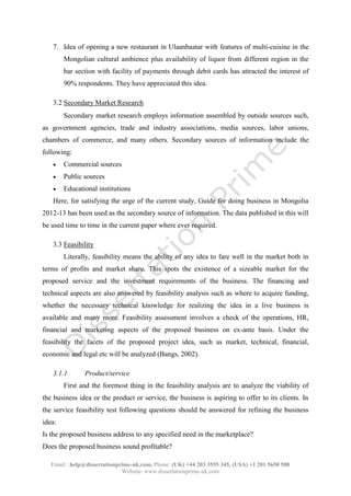 Email : help@dissertationprime-uk.com, Phone: (UK) +44 203 3555 345
Website: www.dissertationprime-uk.com
7. Idea of opening a new restaurant in Ulaanbaatar with features of multi-cuisine in the
Mongolian cultural ambience plus availability of liquor from different region in the
bar section with facility of payments through debit cards has attracted the interest of
90% respondents. They have appreciated this idea.
3.2 Secondary Market Research
Secondary market research employs information assembled by outside sources such,
as government agencies, trade and industry associations, media sources, labor unions,
chambers of commerce, and many others. Secondary sources of information include the
following:
 Commercial sources
 Public sources
 Educational institutions
Here, for satisfying the urge of the current study, Guide for doing business in Mongolia
2012-13 has been used as the secondary source of information. The data published in this will
be used time to time in the current paper where ever required.
3.3 Feasibility
Literally, feasibility means the ability of any idea to fare well in the market both in
terms of profits and market share. This spots the existence of a sizeable market for the
proposed service and the investment requirements of the business. The financing and
technical aspects are also answered by feasibility analysis such as where to acquire funding,
whether the necessary technical knowledge for realizing the idea in a live business is
available and many more. Feasibility assessment involves a check of the operations, HR,
financial and marketing aspects of the proposed business on ex-ante basis. Under the
feasibility the facets of the proposed project idea, such as market, technical, financial,
economic and legal etc will be analyzed (Bangs, 2002).
3.1.1 Product/service
First and the foremost thing in the feasibility analysis are to analyze the viability of
the business idea or the product or service, the business is aspiring to offer to its clients. In
the service feasibility test following questions should be answered for refining the business
idea:
Is the proposed business address to any specified need in the marketplace?
Does the proposed business sound profitable?
 