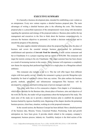 Email : help@dissertationprime-uk.com, Phone: (UK) +44 203 3555 345
Website: www.dissertationprime-uk.com
EXECUTIVE SUMMARY
It is basically a business development plan, intended for establishing a new venture as
an entrepreneur. Every new venture requires a detailed business proposal plan. The main
advantages of writing a detailed business plan is the offsetting the costs. This business
proposal plan is a prescribed expression of the entrepreneurial vision along with description
regarding the operations and strategy of the proposed endeavor. Business plan enables the top
management and executives in the firm to think about the business comprehensively, to
converse the business objectives to personnel, to include a decision making base and to
smooth the progress of the planning.
This plan supplies detailed information about the proposed business plus the place of
business and covers the essential strategic business plan required for preliminary
establishment and operation of Aмттай: Food for choosers, a multi cuisine restaurant and
bar at Ulaanbaatar. It is a project requiring start-up capital of $350,500. This restaurant will
target the tourists coming to the city Ulaanbaatar. This target customer base has been chosen
as a result of increasing tourism in the country. Here, customer will experience a completely
new theme for enjoying their preferred food choices at a single place in a Mongolian cultural
ambience.
This restaurant also includes a bar in it. This bar will offer liquor from different
origins with best quality service. Actually the restaurant is going to provide Mongolian style
hospitality for food of customer’s choice from any cuisine. This plan outlines the business
growth, methods, operations, and infrastructure management. This business will be
developed by a dynamic and hard-working team of proven managers and chef.
This entire work flows in five consecutive chapters. First chapter is of introductory,
which offers rationale for the Business idea, chosen place of business, aims and objectives of
the work etc. By this, the reader will get acquaintance about the background of the study. The
main aims of the study are to provide a detailed business plan to establish the proposed
business backed by rigorous feasibility tests. Beginning of the chapter sketches the pertaining
business process, client base, situation, working etc at the proposed restaurant.
In the second section, the Business Concept has been defined. Here a detailed portrait
of the business idea, Mission, Vision, Concerned Product, Positioning, Scale and growth
anticipation etc. have been given. It provides details related to the company, company’s
management, business process, industry etc. Feasibility Analysis is the third section of the
 