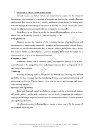 Email : help@dissertationprime-uk.com, Phone: (UK) +44 203 3555 345
Website: www.dissertationprime-uk.com
5.3 Discussion of critical Success/failure factors
Critical success and failure factors for entrepreneurial success in the restaurant
business are very important to be considered as restaurant functions in a complex business
environment. This business line is very sensitive and has the highest failure rate among other
business start-ups. For flourishing in the restaurant industry, the critical success and failure
factors must be taken into consideration by any entrepreneur (Joseph, n.d.).
Critical success and failure factors for the proposed business plan are given as below
(The Center for Hospitality Research of Cornell University, 2008):
Strategic choices
Strategic choices like location of the restaurant, business plan, positioning and
business concept, target market, competitive strategies (differentiation) and value of firm are
critical for the success of the business. This is because; all these decisions or choices define
the business nature and characteristics. Decisions regarding these must be backed by a
rigorous analysis so as to avoid serious consequences.
Competitive factors
Competitive factors such as restaurant density or competitive intensity in the market,
comprehension of the competitive forces and product relevance plays an important role in
any business’ success story.
Marketing
Basically marketing aims at recognition of demand and satisfying the demand
profitably. For this, restaurant must have marketing abilities, good customer relationship and
community involvement. Pricing plays a critical role for success so firm must stick to the
value delivery concept.
Resources and capabilities
Firm size, financial capital, profitability, internal controls, organizational culture,
efficiency, product quality and consistency, service levels, competence of employees,
employee relationships, employee turnover rate etc are the critical factors from the resource
and capability perspective.
All of the above described critical factors should be taken care of for the success of
the proposed restaurant plan.
 