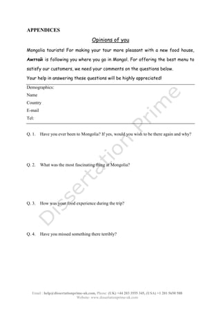 Email : help@dissertationprime-uk.com, Phone: (UK) +44 203 3555 345
Website: www.dissertationprime-uk.com
APPENDICES
Opinions of you
Mongolia tourists! For making your tour more pleasant with a new food house,
Aмттай is following you where you go in Mongol. For offering the best menu to
satisfy our customers, we need your comments on the questions below.
Your help in answering these questions will be highly appreciated!
Q. 3. How was your food experience during the trip?
Q. 4. Have you missed something there terribly?
This is a Sample, for complete
Paper kindly contact at
help@dissertationprime-uk.com
 
