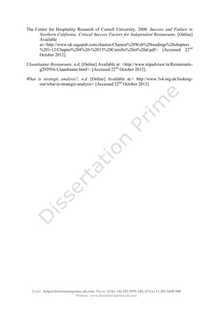Email : help@dissertationprime-uk.com, Phone: (UK) +44 203 3555 345
Website: www.dissertationprime-uk.com
The Center for Hospitality Research of Cornell University, 2008. Success and Failure in
Northern California: Critical Success Factors for Independent Restaurants. [Online]
Available
at:<http://www.uk.sagepub.com/chaston/Chaston%20Web%20readings%20chapters
%201-12/Chapter%204%20-%2013%20Camillo%20et%20al.pdf> [Accessed 22nd
October 2012].
Ulaanbaatar Restaurants. n.d. [Online] Available at: <http://www.tripadvisor.in/Restaurants-
g293956-Ulaanbaatar.html>. [Accessed 22nd
October 2012].
What is strategic analysis?, n.d. [Online] Available at:< http://www.3s4.org.uk/looking-
out/what-is-strategic-analysis> [Accessed 22nd
October 2012].
 