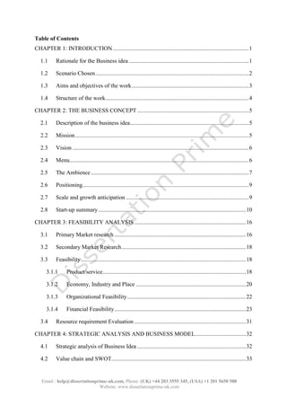 Email : help@dissertationprime-uk.com, Phone: (UK) +44 203 3555 345
Website: www.dissertationprime-uk.com
Table of Contents
CHAPTER 1: INTRODUCTION .............................................................................................. 1
1.1 Rationale for the Business idea ................................................................................... 1
1.2 Scenario Chosen .......................................................................................................... 2
1.3 Aims and objectives of the work ................................................................................. 3
1.4 Structure of the work ................................................................................................... 4
CHAPTER 2: THE BUSINESS CONCEPT ............................................................................. 5
2.1 Description of the business idea .................................................................................. 5
2.2 Mission ........................................................................................................................ 5
2.3 Vision .......................................................................................................................... 6
2.4 Menu............................................................................................................................ 6
2.5 The Ambience ............................................................................................................. 7
2.6 Positioning ................................................................................................................... 9
2.7 Scale and growth anticipation ..................................................................................... 9
2.8 Start-up summary ...................................................................................................... 10
CHAPTER 3: FEASIBILITY ANALYSIS ............................................................................. 16
3.1 Primary Market research ........................................................................................... 16
3.2 Secondary Market Research ...................................................................................... 18
3.3 Feasibility .................................................................................................................. 18
3.1.1 Product/service ................................................................................................... 18
3.1.2 Economy, Industry and Place ............................................................................ 20
3.1.3 Organizational Feasibility .................................................................................. 22
3.1.4 Financial Feasibility ........................................................................................... 23
3.4 Resource requirement Evaluation ............................................................................. 31
CHAPTER 4: STRATEGIC ANALYSIS AND BUSINESS MODEL ................................... 32
4.1 Strategic analysis of Business Idea ........................................................................... 32
4.2 Value chain and SWOT............................................................................................. 33
 