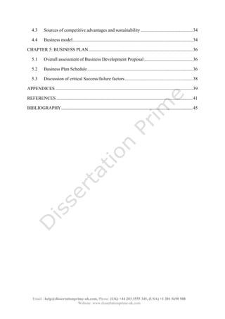 Email : help@dissertationprime-uk.com, Phone: (UK) +44 203 3555 345
Website: www.dissertationprime-uk.com
4.3 Sources of competitive advantages and sustainability .............................................. 34
4.4 Business model .......................................................................................................... 34
CHAPTER 5: BUSINESS PLAN ............................................................................................ 36
5.1 Overall assessment of Business Development Proposal ........................................... 36
5.2 Business Plan Schedule ............................................................................................. 36
5.3 Discussion of critical Success/failure factors ............................................................ 38
APPENDICES ......................................................................................................................... 39
REFERENCES ........................................................................................................................ 41
BIBLIOGRAPHY .................................................................................................................... 45
This is a Sample, for complete
Paper kindly contact at
help@dissertationprime-uk.com
 