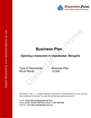 SampleDocumentbywww.dissertationprime-uk.com
Business Plan
Opening a restaurant in Ulaanbaatar, Mongolia
Type of Documents : Business Plan
No of Words : 15,000
Disclaimer: This is a sample document prepared by DissertationFirst.co.uk and has
been submitted on turnitin. To order the similar paper please contact at:
Email : help@dissertationprime-uk.com
Phone: (UK) +44 203 3555 345
Website: www.dissertationprime-uk.com
 