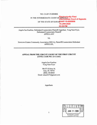 NO. CAAP-19-0000806
1N THE INTERMEDIATE COURT OF APPEALS
OF THE STATE OF HAWAII
Angela Sue Kaaihue, Defendant/Counterclaim Plaintiff-Appellant, Yong Nam Fryer,
Defendant/Counterclaim Plaintiff
APPELLANT
vs.
Newtown Estates Community Association (NECA), Plaintiff/Counterclaim Defendant
APPELLEE,
APPEAL FROM THE CIRCUIT COURT OF THE FIRST CIRCUIT
(CIVIL CASE NO. 13-1-2161)
Angela Sue Kaaihue
Yong Nam Fryer
98-673 Kilinoe St.
Aiea, HI. 9670 1
(808) 358-8060
Email: akaai2674@gmail.com
Appellants
1
~(~J:~:::,~
SUPREME COURT
CLERK'S OFFICE
Electronically Filed
Intermediate Court of Appeals
CAAP-19-0000806
14-JAN-2020
03:29 PM
 