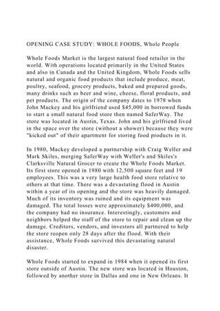 OPENING CASE STUDY: WHOLE FOODS, Whole People
Whole Foods Market is the largest natural food retailer in the
world. With operations located primarily in the United States
and also in Canada and the United Kingdom, Whole Foods sells
natural and organic food products that include produce, meat,
poultry, seafood, grocery products, baked and prepared goods,
many drinks such as beer and wine, cheese, floral products, and
pet products. The origin of the company dates to 1978 when
John Mackey and his girlfriend used $45,000 in borrowed funds
to start a small natural food store then named SaferWay. The
store was located in Austin, Texas. John and his girlfriend lived
in the space over the store (without a shower) because they were
"kicked out" of their apartment for storing food products in it.
In 1980, Mackey developed a partnership with Craig Weller and
Mark Skiles, merging SaferWay with Weller's and Skiles's
Clarksville Natural Grocer to create the Whole Foods Market.
Its first store opened in 1980 with 12,500 square feet and 19
employees. This was a very large health food store relative to
others at that time. There was a devastating flood in Austin
within a year of its opening and the store was heavily damaged.
Much of its inventory was ruined and its equipment was
damaged. The total losses were approximately $400,000, and
the company had no insurance. Interestingly, customers and
neighbors helped the staff of the store to repair and clean up the
damage. Creditors, vendors, and investors all partnered to help
the store reopen only 28 days after the flood. With their
assistance, Whole Foods survived this devastating natural
disaster.
Whole Foods started to expand in 1984 when it opened its first
store outside of Austin. The new store was located in Houston,
followed by another store in Dallas and one in New Orleans. It
 