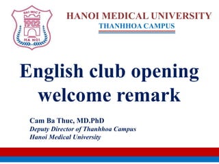 English club opening
welcome remark
HANOI MEDICAL UNIVERSITY
THANHHOA CAMPUS
Cam Ba Thuc, MD.PhD
Deputy Director of Thanhhoa Campus
Hanoi Medical University
 