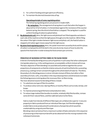 3. For uniformfeedingandtogetoptimumefficiency..
4. To maintainthe desiredcharacteristicsof lap.
Operatingprinciple of some regulatingaction:
The followingregulatingactionsare presentinmodernB/R;
1. By swingdoor: The arrangementof swingdoorissuch that whenthe hopperis
about2/3 to ¾ full of cotton,it isforceddownagainstthe resistance of the counter
balance spring,thenthe drive tofeedlattice isstopped.The swingdoorisusedfor
uniformfeedingof cottontospikedlattice.
2 By photoelectriccell:Here,the lightsource and photocell are fittedoppositeawindowin
each side of the machine sothat the light passesthroughonto the machine.While filling
the cotton if the lightis brokenbetween lightsource andphoto-cell,the feedof cottonis
stoppeduntil cottonagainmovesawayfromthe lightsource.
3. By piano feedregulatingsystem: Here,the pedal movementcausedbythickandthinplaces
of cottonisemployedtoshiftthe beltinthe cone drumsby meansof levertoalterthe
speedof the feedrollerinordertokeepthe feedcontainsperunittime.
PRINCIPLES OF BLENDING COTTON FIBRES IN THE BLOW ROOM
A blendisformedbyblendingvarioussortsof qualitiesinsuchaway that whensubsequent
mixingtakesplace (e.g.inthe cardingprocess),anacceptable uniformmixture will ensue.
The basic objective of fibre blendingistoassembleandcombine togetherthe correct
proportionsof componentssothatthe relative amountsof eachkindfedtothe succeeding
process(e.g.carding) remainconstantthroughoutthe whole batchof material. Therefore,
the product of a blendingprocessisnotan intimate mixture of fibres,butrathera fibre
assembly(of slivers,tufts,orbundles) inthe requiredproportionsanddimensionstoenable
the followingprocesstobringaboutthe necessaryfibre-to-fibremixing.
The more detailedreasonsforblendingof fibresinclude:
1. To substitute one type of fibre foranother
2. To produce colourand cross-dyeingeffects,ornoveltyeffectssuchasslubs,kemps,and
knops.
3. To improve processingperformance andproductionrates.
4. To reduce large mattedfibre bundlestosmaller,relativelyloftyfibrebundles,remove
some dirtfrom natural fibres,andthenaddlubricationtothe fibres.
Fabricsmade from blendsof differentfibre typesare unlikelytobe superior inanyone
propertyto fabricsproducedfromanindividual fibre type,butfibreblendingdoes
enable fabricstobe producedwithcombinationsof propertieswhichwouldbe
unattainable byusingonlyone fibre type.
Blendingisbestcarriedoutfroma maximumnumberof balesandearlyinthe sequence
of processingsothatmaximumbenefitcanbe obtainedfromthe mixinginvolvedinthe
subsequentprocesses.
 
